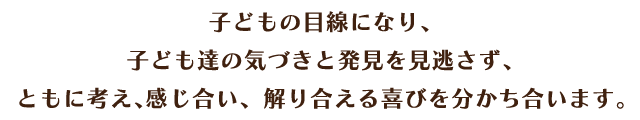 子どもの目線になり、子ども達の気づきと発見を見逃さず、ともに考え、感じ合い、分かり合える喜びを分かち合います。